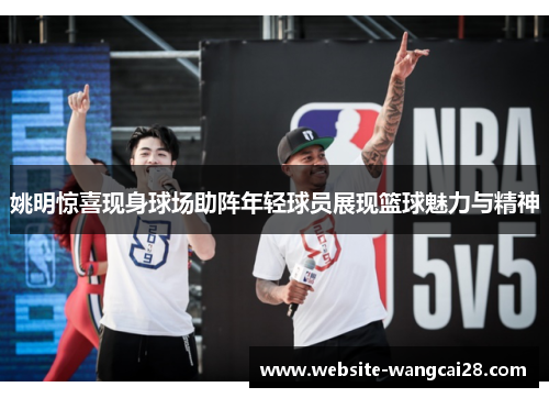 姚明惊喜现身球场助阵年轻球员展现篮球魅力与精神