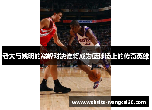 老大与姚明的巅峰对决谁将成为篮球场上的传奇英雄