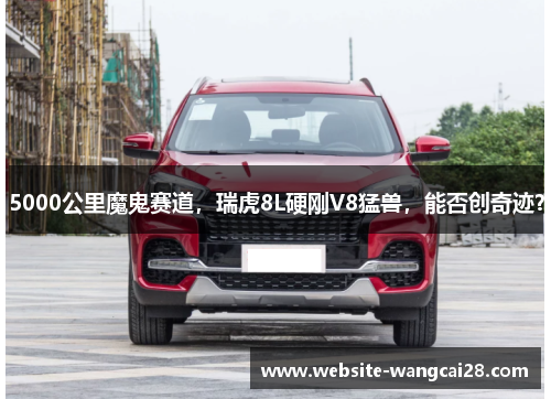 5000公里魔鬼赛道，瑞虎8L硬刚V8猛兽，能否创奇迹？